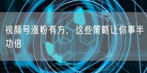 视频号涨粉有方，这些策略让你事半功倍