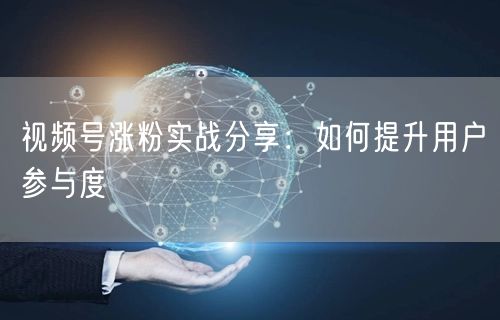 视频号涨粉实战分享：如何提升用户参与度