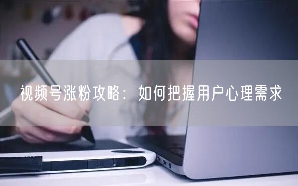 视频号涨粉攻略：如何把握用户心理需求