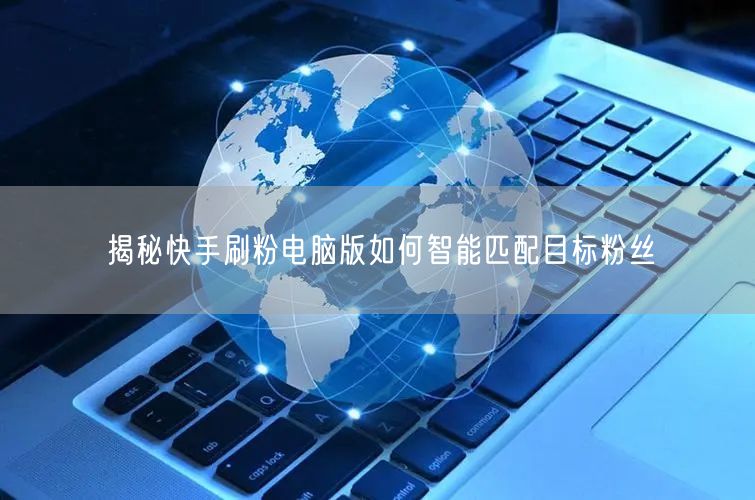 揭秘快手刷粉电脑版如何智能匹配目标粉丝