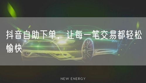抖音自助下单，让每一笔交易都轻松愉快