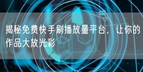 揭秘免费快手刷播放量平台，让你的作品大放光彩